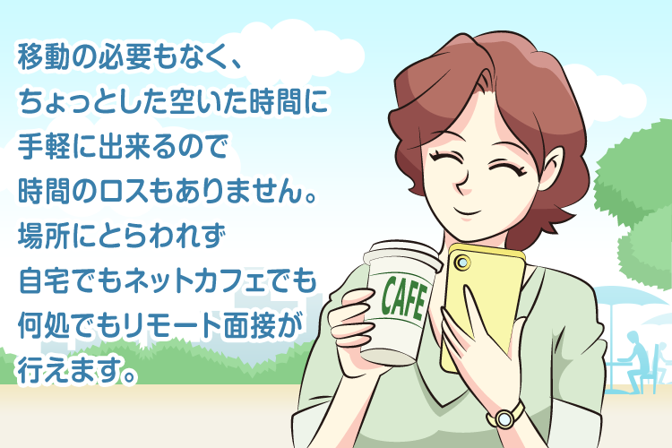 移動の必要もなく、ちょっとした空いた時間に手軽に出来るので時間のロスもありません。場所にとらわれず自宅でもネットカフェでも何処でもリモート面接が行えます。